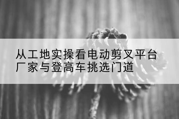 沙坡头电动剪叉升降平台厂家-从工地实操看电动剪叉平台厂家与登高车挑选门道